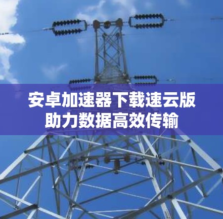 安卓加速器下载速云版助力数据高效传输 安卓加速器下载速云版助力数据高效传输