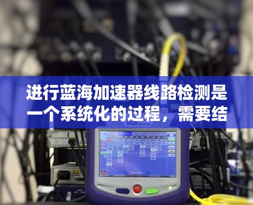 进行蓝海加速器线路检测是一个系统化的过程,需要结合工具、方法和经验来逐步定位和解决问题。以下是一个有条理的检测步骤和解决方案 进行蓝海加速器线路检测是一个系统化的过程,需要结合工具、方法和经验来逐步定位和解决问题。以下是一个有条理的检测步骤和解决方案