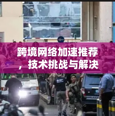 跨境网络加速推荐,技术挑战与解决方案 跨境网络加速推荐,技术挑战与解决方案
