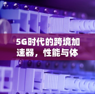 5G时代的跨境加速器,性能与体验的全新提升 5G时代的跨境加速器,性能与体验的全新提升