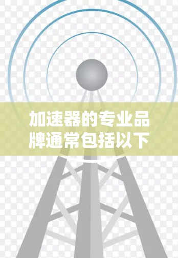 加速器的专业品牌通常包括以下几家公司和机构,它们在全球范围内以其高端技术和创新能力而闻名 加速器的专业品牌通常包括以下几家公司和机构,它们在全球范围内以其高端技术和创新能力而闻名