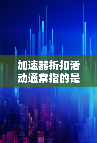 加速器折扣活动通常指的是在购买或租用加速器时，提供一定的优惠或折扣。加速器是一种用于数据处理的硬件设备，常见于高性能计算、人工智能和大数据处理等领域。以下是一些可能的折扣活动类型和建议