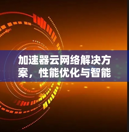 加速器云网络解决方案,性能优化与智能化管理 加速器云网络解决方案,性能优化与智能化管理