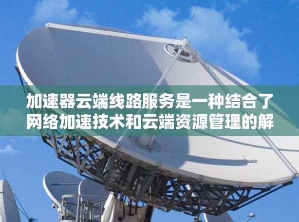 加速器云端线路服务是一种结合了网络加速技术和云端资源管理的解决方案,旨在优化数据传输速度和网络性能。以下是对该技术的详细分析和总结 加速器云端线路服务是一种结合了网络加速技术和云端资源管理的解决方案,旨在优化数据传输速度和网络性能。以下是对该技术的详细分析和总结