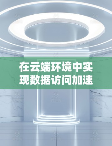 在云端环境中实现数据访问加速,可以通过以下几种方法 在云端环境中实现数据访问加速,可以通过以下几种方法