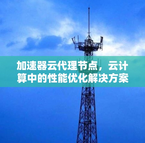 加速器云代理节点,云计算中的性能优化解决方案 加速器云代理节点,云计算中的性能优化解决方案