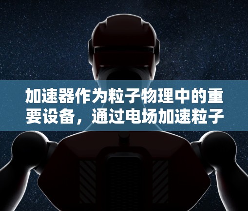 加速器作为粒子物理中的重要设备,通过电场加速粒子并利用磁场引导其轨迹,实现粒子能量的显著提升。以下是加速器工作原理的详细解析 加速器作为粒子物理中的重要设备,通过电场加速粒子并利用磁场引导其轨迹,实现粒子能量的显著提升。以下是加速器工作原理的详细解析