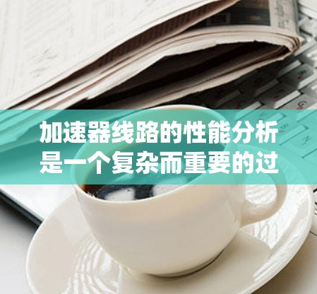 加速器线路的性能分析是一个复杂而重要的过程,确保其高效稳定运行。以下是对加速器性能分析的系统总结 加速器线路的性能分析是一个复杂而重要的过程,确保其高效稳定运行。以下是对加速器性能分析的系统总结