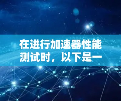 在进行加速器性能测试时,以下是一个有条理的步骤指南,帮助您有效地完成测试 在进行加速器性能测试时,以下是一个有条理的步骤指南,帮助您有效地完成测试