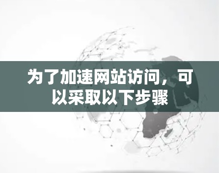 为了加速网站访问,可以采取以下步骤 为了加速网站访问,可以采取以下步骤