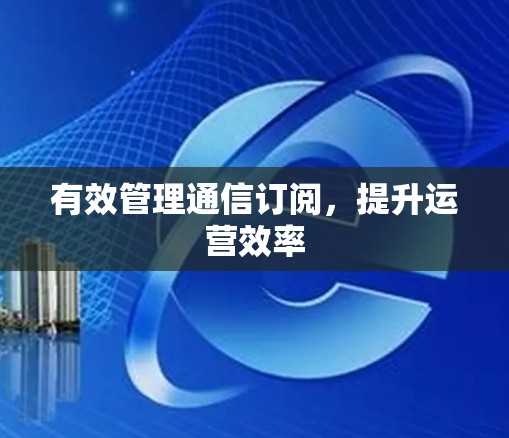 有效管理通信订阅,提升运营效率 有效管理通信订阅,提升运营效率