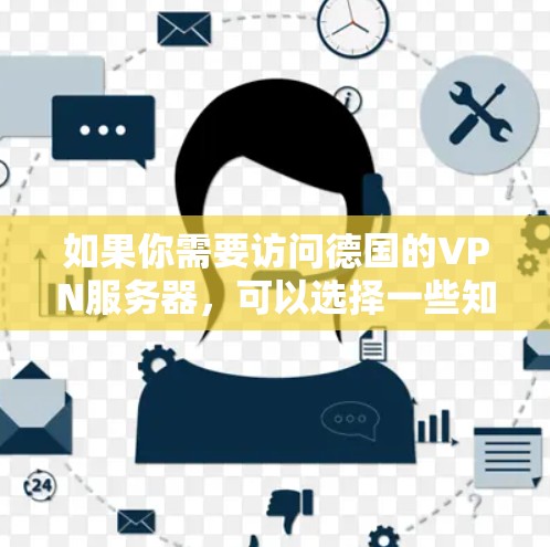 如果你需要访问德国的VPN服务器,可以选择一些知名的VPN服务提供商,他们通常会提供德国及其他国家的服务器。以下是一些常用的VPN服务提供商,并提供了他们的主要特点和如何选择适合你的服务的建议 如果你需要访问德国的VPN服务器,可以选择一些知名的VPN服务提供商,他们通常会提供德国及其他国家的服务器。以下是一些常用的VPN服务提供商,并提供了他们的主要特点和如何选择适合你的服务的建议