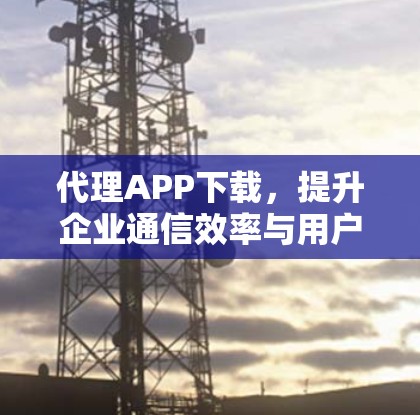 代理APP下载,提升企业通信效率与用户体验 代理APP下载,提升企业通信效率与用户体验