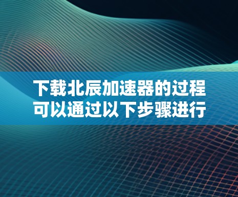 下载北辰加速器的过程可以通过以下步骤进行,确保安全和有效性 下载北辰加速器的过程可以通过以下步骤进行,确保安全和有效性