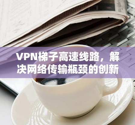 VPN梯子高速线路，解决网络传输瓶颈的创新方案